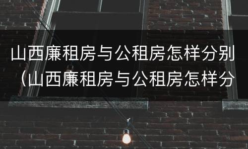 山西廉租房与公租房怎样分别（山西廉租房与公租房怎样分别管理）