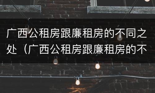 广西公租房跟廉租房的不同之处（广西公租房跟廉租房的不同之处有哪些）