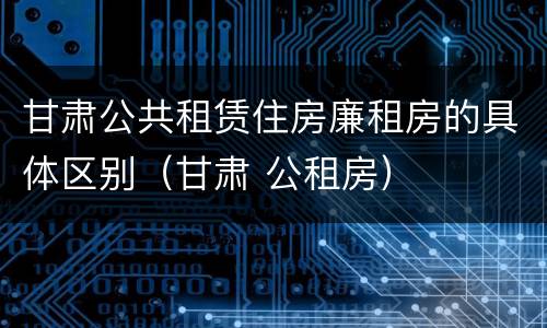 甘肃公共租赁住房廉租房的具体区别（甘肃 公租房）