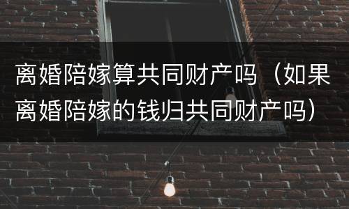 离婚陪嫁算共同财产吗（如果离婚陪嫁的钱归共同财产吗）