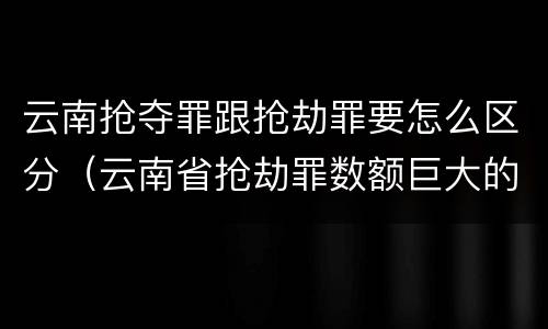 云南抢夺罪跟抢劫罪要怎么区分（云南省抢劫罪数额巨大的标准）