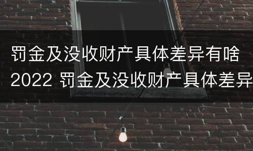 罚金及没收财产具体差异有啥2022 罚金及没收财产具体差异有啥2022规定