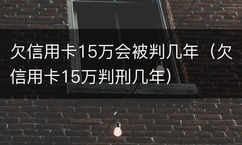 欠信用卡15万会被判几年（欠信用卡15万判刑几年）
