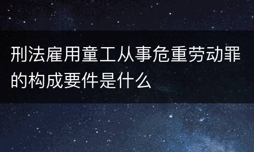 刑法雇用童工从事危重劳动罪的构成要件是什么