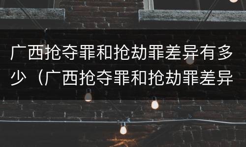 广西抢夺罪和抢劫罪差异有多少（广西抢夺罪和抢劫罪差异有多少判刑）