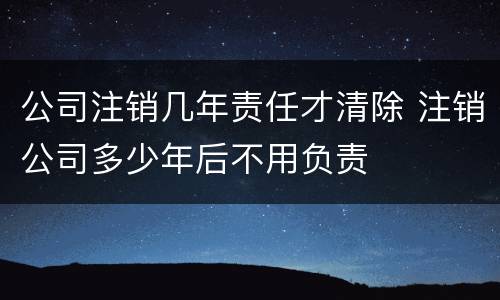 公司注销几年责任才清除 注销公司多少年后不用负责