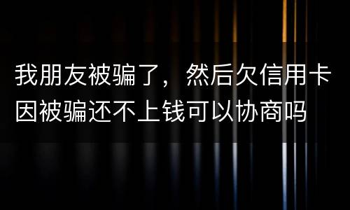 我朋友被骗了，然后欠信用卡因被骗还不上钱可以协商吗