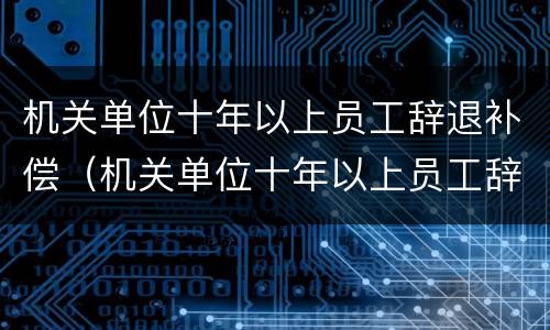 机关单位十年以上员工辞退补偿（机关单位十年以上员工辞退补偿标准）