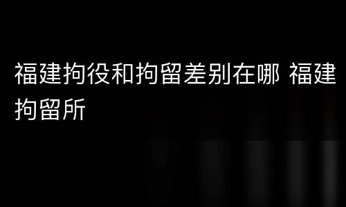 福建拘役和拘留差别在哪 福建拘留所