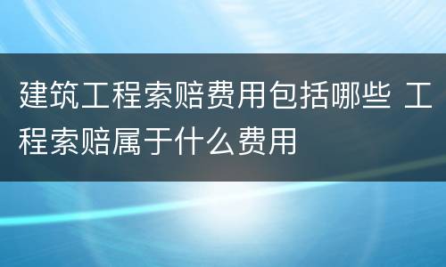 建筑工程索赔费用包括哪些 工程索赔属于什么费用