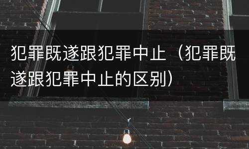 犯罪既遂跟犯罪中止（犯罪既遂跟犯罪中止的区别）