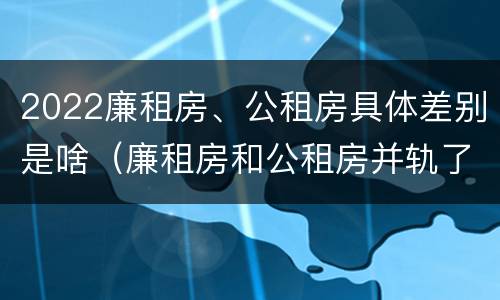 2022廉租房、公租房具体差别是啥（廉租房和公租房并轨了吗）