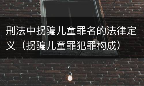 刑法中拐骗儿童罪名的法律定义（拐骗儿童罪犯罪构成）