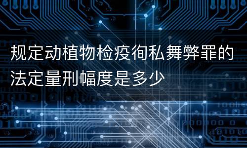 规定动植物检疫徇私舞弊罪的法定量刑幅度是多少