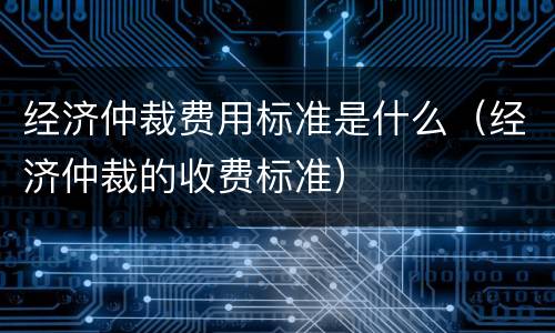 经济仲裁费用标准是什么（经济仲裁的收费标准）