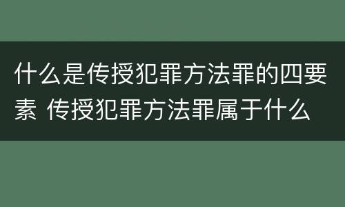 什么是传授犯罪方法罪的四要素 传授犯罪方法罪属于什么