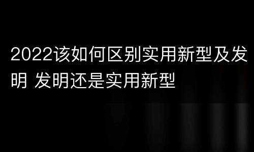 2022该如何区别实用新型及发明 发明还是实用新型