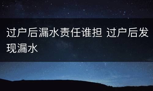 过户后漏水责任谁担 过户后发现漏水