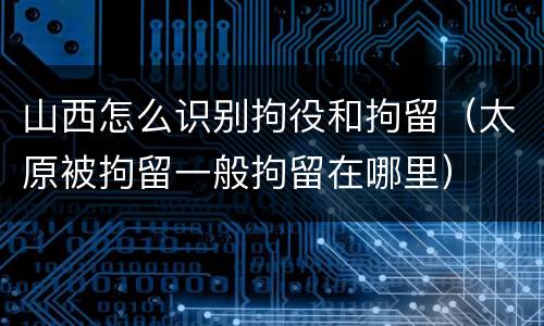 山西怎么识别拘役和拘留（太原被拘留一般拘留在哪里）