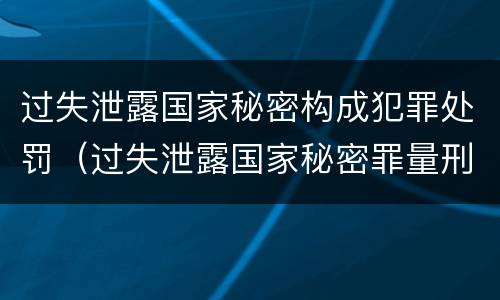 过失泄露国家秘密构成犯罪处罚（过失泄露国家秘密罪量刑）
