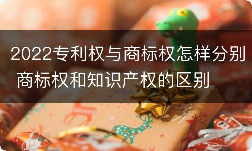2022专利权与商标权怎样分别 商标权和知识产权的区别