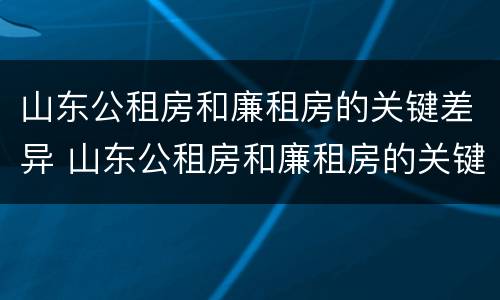 山东公租房和廉租房的关键差异 山东公租房和廉租房的关键差异是什么