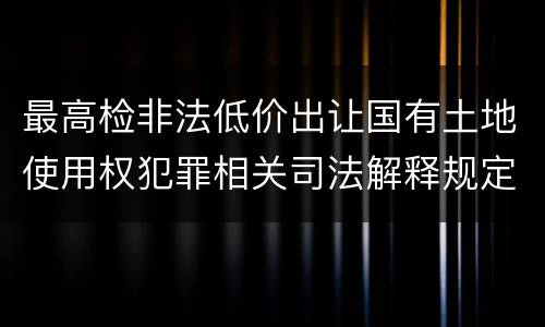 最高检非法低价出让国有土地使用权犯罪相关司法解释规定具体是什么主要内容