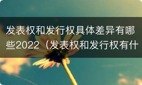 发表权和发行权具体差异有哪些2022（发表权和发行权有什么区别）