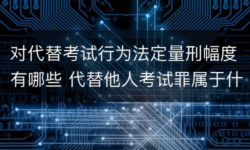 对代替考试行为法定量刑幅度有哪些 代替他人考试罪属于什么类犯罪