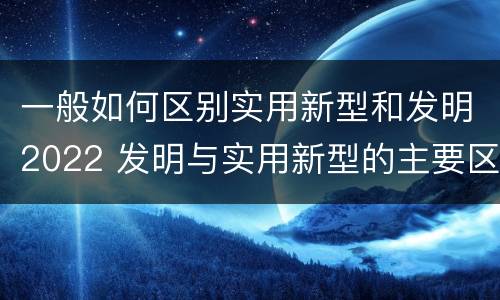 一般如何区别实用新型和发明2022 发明与实用新型的主要区别