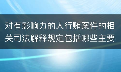 对有影响力的人行贿案件的相关司法解释规定包括哪些主要内容