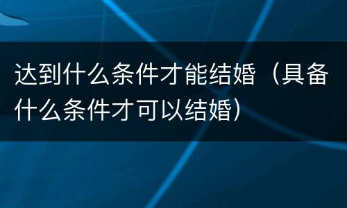 达到什么条件才能结婚（具备什么条件才可以结婚）