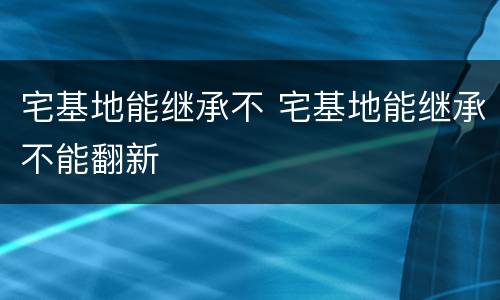 宅基地能继承不 宅基地能继承不能翻新
