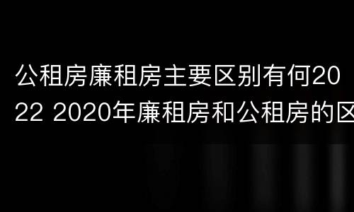 公租房廉租房主要区别有何2022 2020年廉租房和公租房的区别
