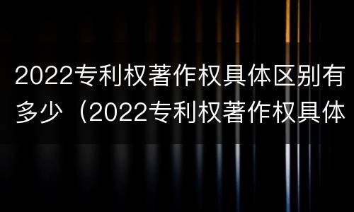 2022专利权著作权具体区别有多少（2022专利权著作权具体区别有多少个）