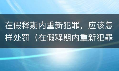 在假释期内重新犯罪，应该怎样处罚（在假释期内重新犯罪,应该怎样处罚呢）
