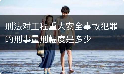 刑法对工程重大安全事故犯罪的刑事量刑幅度是多少