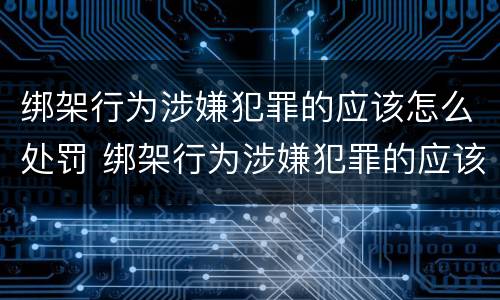 绑架行为涉嫌犯罪的应该怎么处罚 绑架行为涉嫌犯罪的应该怎么处罚他