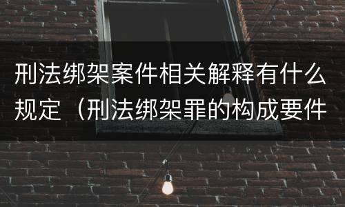 刑法绑架案件相关解释有什么规定（刑法绑架罪的构成要件）