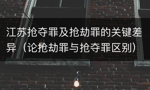 江苏抢夺罪及抢劫罪的关键差异（论抢劫罪与抢夺罪区别）
