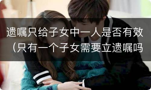 遗嘱只给子女中一人是否有效（只有一个子女需要立遗嘱吗）