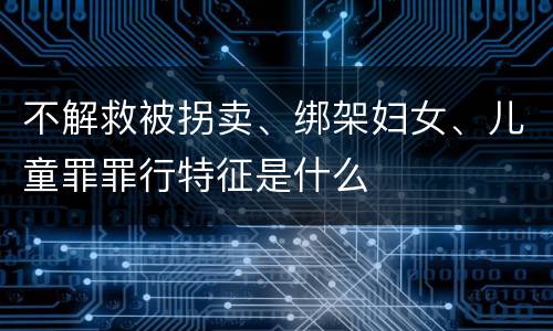 不解救被拐卖、绑架妇女、儿童罪罪行特征是什么