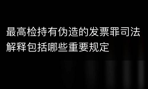 最高检持有伪造的发票罪司法解释包括哪些重要规定