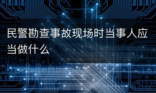 民警勘查事故现场时当事人应当做什么