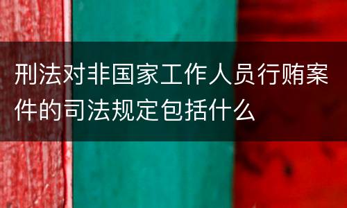 刑法对非国家工作人员行贿案件的司法规定包括什么