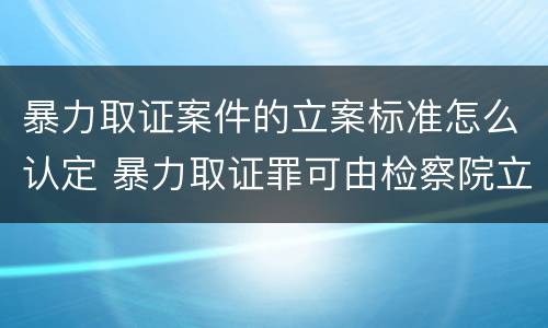 暴力取证案件的立案标准怎么认定 暴力取证罪可由检察院立案侦查