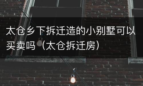 太仓乡下拆迁造的小别墅可以买卖吗（太仓拆迁房）