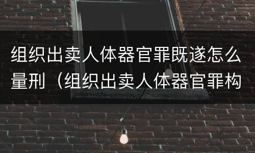 组织出卖人体器官罪既遂怎么量刑（组织出卖人体器官罪构成要件）