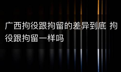 广西拘役跟拘留的差异到底 拘役跟拘留一样吗