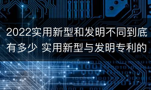 2022实用新型和发明不同到底有多少 实用新型与发明专利的区别有哪些